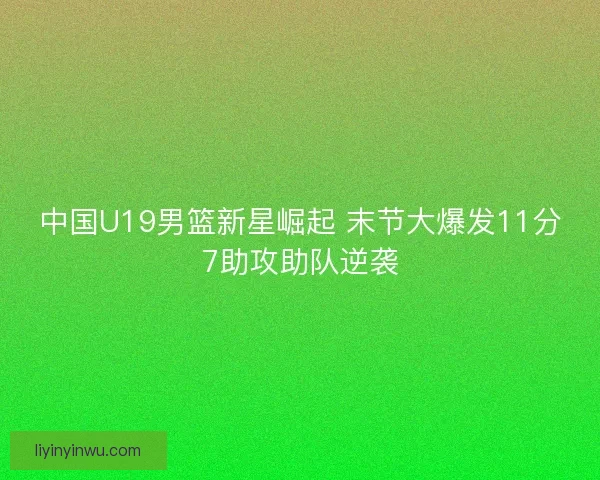 中国U19男篮新星崛起 末节大爆发11分7助攻助队逆袭