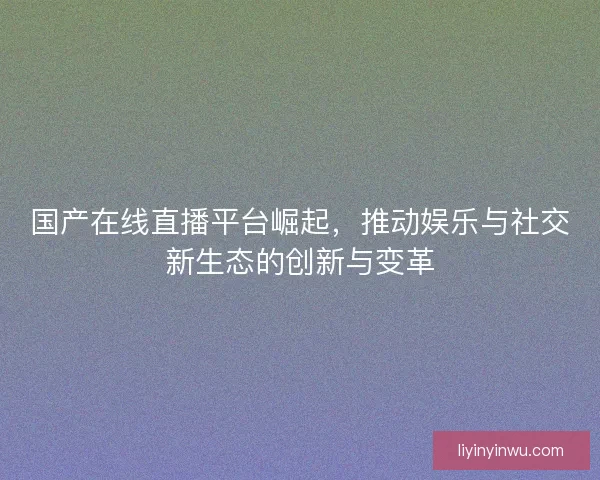 国产在线直播平台崛起,推动娱乐与社交新生态的创新与变革 国产在线直播平台崛起,推动娱乐与社交新生态的创新与变革