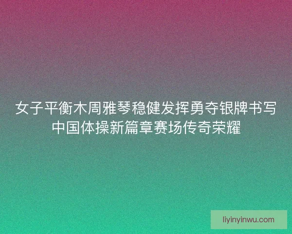 女子平衡木周雅琴稳健发挥勇夺银牌书写中国体操新篇章赛场传奇荣耀