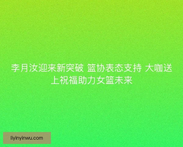 李月汝迎来新突破 篮协表态支持 大咖送上祝福助力女篮未来