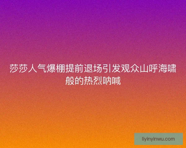 莎莎人气爆棚提前退场引发观众山呼海啸般的热烈呐喊