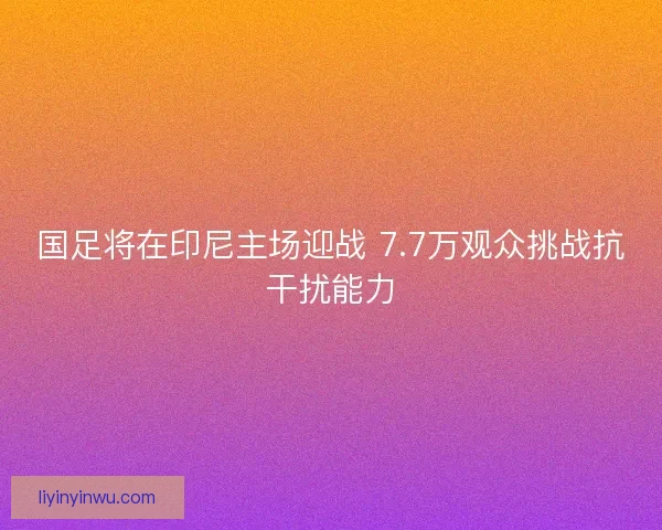 国足将在印尼主场迎战 7.7万观众挑战抗干扰能力