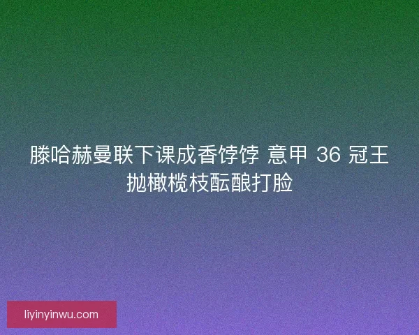 滕哈赫曼联下课成香饽饽 意甲 36 冠王抛橄榄枝酝酿打脸