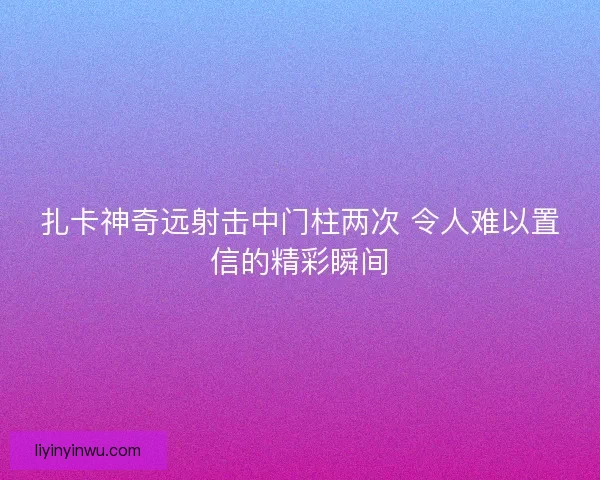 扎卡神奇远射击中门柱两次 令人难以置信的精彩瞬间