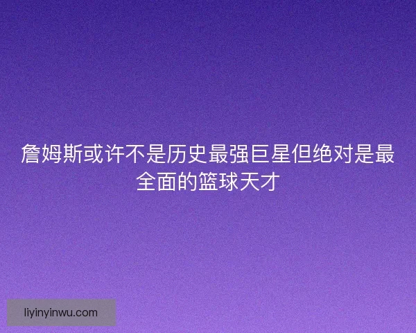 詹姆斯或许不是历史最强巨星但绝对是最全面的篮球天才