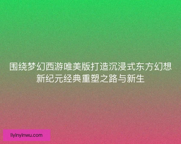 围绕梦幻西游唯美版打造沉浸式东方幻想新纪元经典重塑之路与新生
