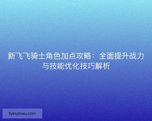 新飞飞骑士角色加点攻略：全面提升战力与技能优化技巧解析