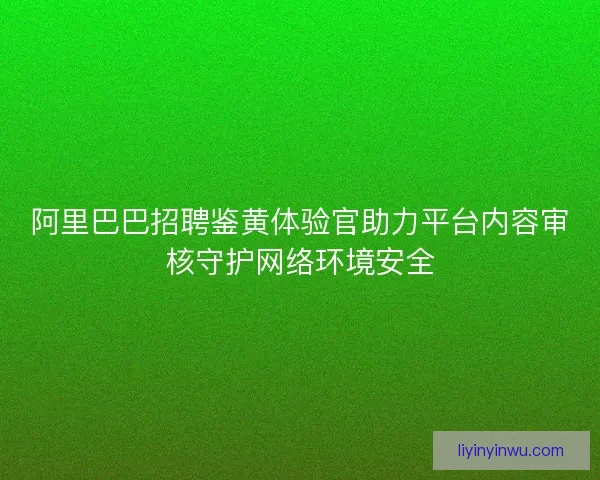 阿里巴巴招聘鉴黄体验官助力平台内容审核守护网络环境安全
