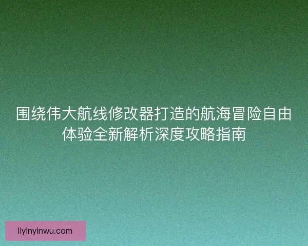 围绕伟大航线修改器打造的航海冒险自由体验全新解析深度攻略指南