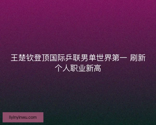 王楚钦登顶国际乒联男单世界第一 刷新个人职业新高 王楚钦登顶国际乒联男单世界第一 刷新个人职业新高
