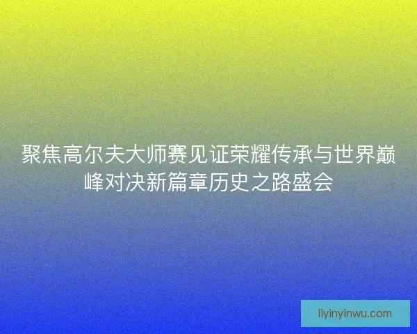 聚焦高尔夫大师赛见证荣耀传承与世界巅峰对决新篇章历史之路盛会