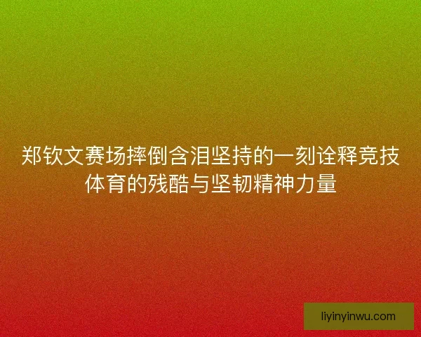 郑钦文赛场摔倒含泪坚持的一刻诠释竞技体育的残酷与坚韧精神力量