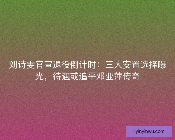 刘诗雯官宣退役倒计时：三大安置选择曝光，待遇或追平邓亚萍传奇