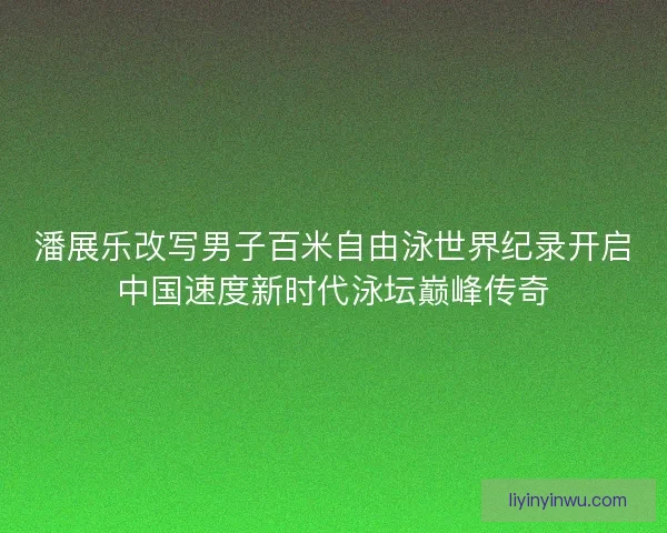 潘展乐改写男子百米自由泳世界纪录开启中国速度新时代泳坛巅峰传奇