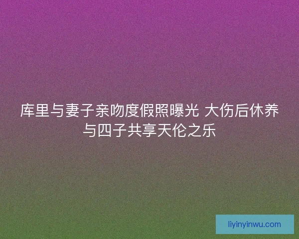 库里与妻子亲吻度假照曝光 大伤后休养与四子共享天伦之乐