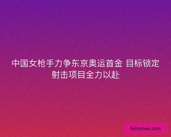 中国女枪手力争东京奥运首金 目标锁定射击项目全力以赴