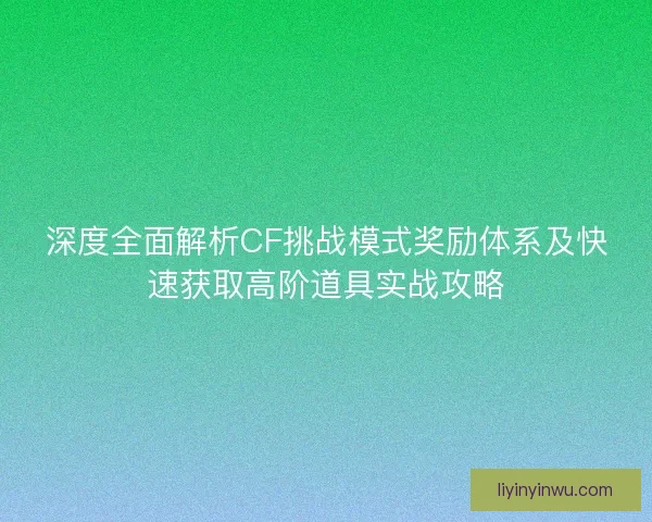深度全面解析CF挑战模式奖励体系及快速获取高阶道具实战攻略