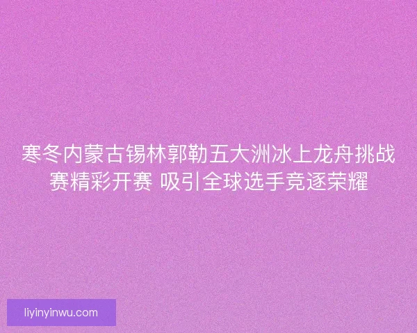 寒冬内蒙古锡林郭勒五大洲冰上龙舟挑战赛精彩开赛 吸引全球选手竞逐荣耀 寒冬内蒙古锡林郭勒五大洲冰上龙舟挑战赛精彩开赛 吸引全球选手竞逐荣耀