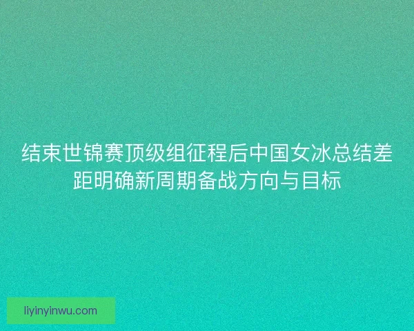 结束世锦赛顶级组征程后中国女冰总结差距明确新周期备战方向与目标
