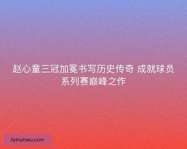 赵心童三冠加冕书写历史传奇 成就球员系列赛巅峰之作