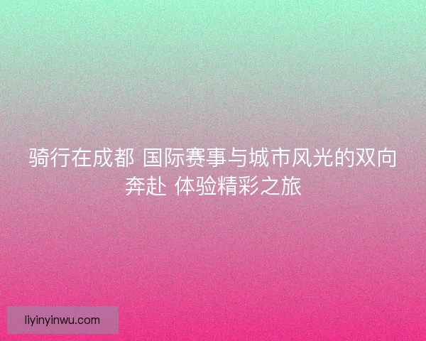 骑行在成都 国际赛事与城市风光的双向奔赴 体验精彩之旅 骑行在成都 国际赛事与城市风光的双向奔赴 体验精彩之旅