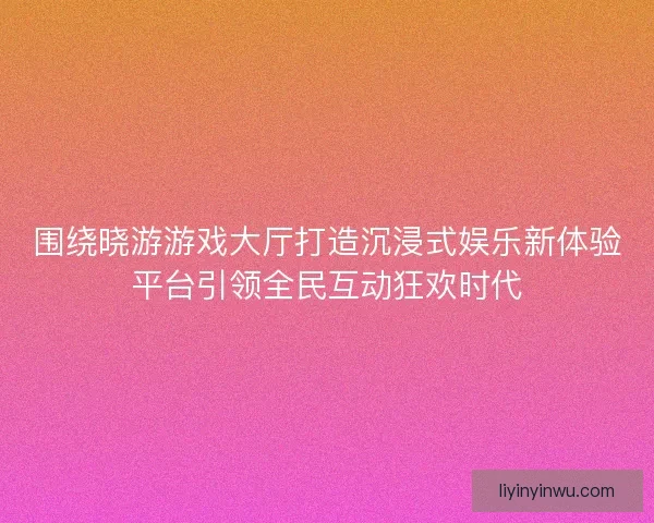 围绕晓游游戏大厅打造沉浸式娱乐新体验平台引领全民互动狂欢时代