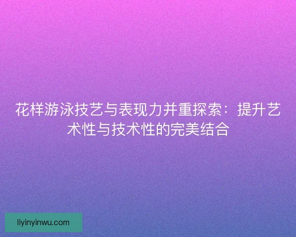 花样游泳技艺与表现力并重探索：提升艺术性与技术性的完美结合