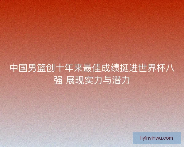 中国男篮创十年来最佳成绩挺进世界杯八强 展现实力与潜力