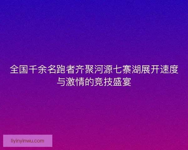 全国千余名跑者齐聚河源七寨湖展开速度与激情的竞技盛宴