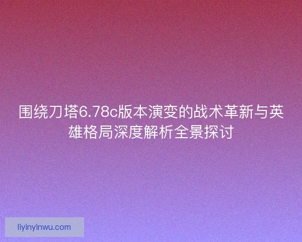 围绕刀塔6.78c版本演变的战术革新与英雄格局深度解析全景探讨