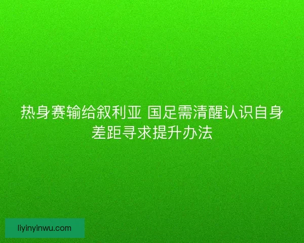 热身赛输给叙利亚 国足需清醒认识自身差距寻求提升办法 热身赛输给叙利亚 国足需清醒认识自身差距寻求提升办法