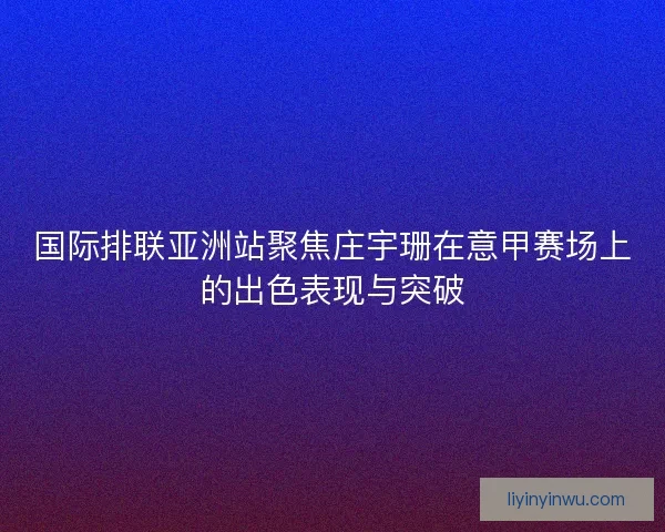 国际排联亚洲站聚焦庄宇珊在意甲赛场上的出色表现与突破 国际排联亚洲站聚焦庄宇珊在意甲赛场上的出色表现与突破