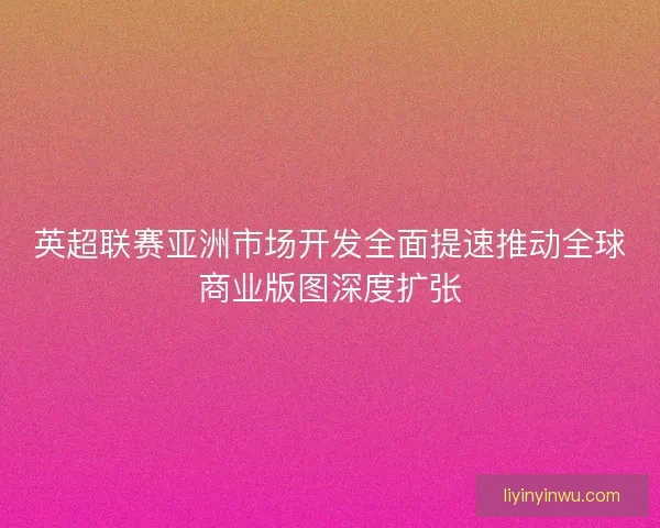 英超联赛亚洲市场开发全面提速推动全球商业版图深度扩张 英超联赛亚洲市场开发全面提速推动全球商业版图深度扩张