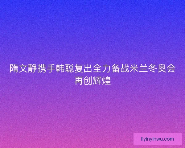 隋文静携手韩聪复出全力备战米兰冬奥会再创辉煌