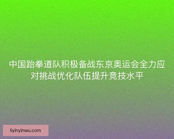 中国跆拳道队积极备战东京奥运会全力应对挑战优化队伍提升竞技水平 中国跆拳道队积极备战东京奥运会全力应对挑战优化队伍提升竞技水平