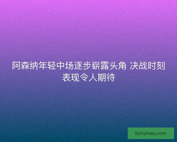 阿森纳年轻中场逐步崭露头角 决战时刻表现令人期待