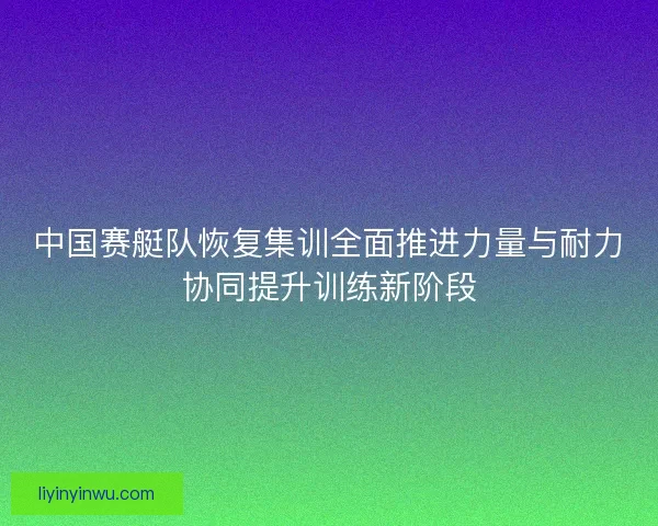 中国赛艇队恢复集训全面推进力量与耐力协同提升训练新阶段