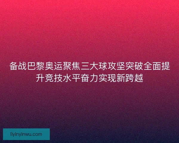 备战巴黎奥运聚焦三大球攻坚突破全面提升竞技水平奋力实现新跨越